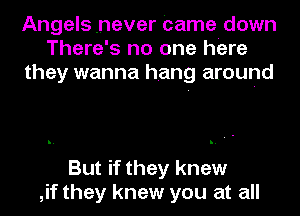 Angels .never Came down
There's no one here
they wanna hang around

But if they knew
,if they knew you at all