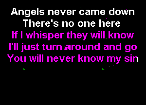 Angels never Came down
There's no one here
If I whisper they willknow
I'll just turn around and 'go
You will never know my. sin