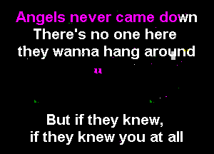 Angels .never Came down
There's no one here
they wanna hang around

ll

But if they knew,
if they knew you at all