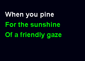 When you pine
For the sunshine

Of a friendly gaze