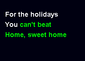 For the holidays
You can't beat

Home, sweet home