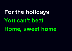 For the holidays
You can't beat

Home, sweet home