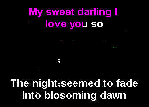 My sweet darling I
love you so

The nightzseemed to fade
Into blosoming dawn