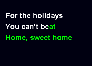 For the holidays
You can't beat

Home, sweet home