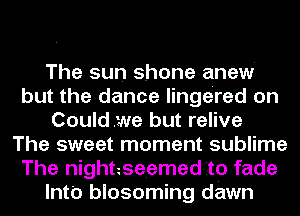 The sun shone anew'
but the dance lingered on
Couldwe but relive
The sweet moment sublime
The nighteseemed Ito fade
lnt'o blosoming dawn