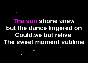 The sun shone anew
but the dance lingered on
Couldwe but relive
The sweet moment sublime