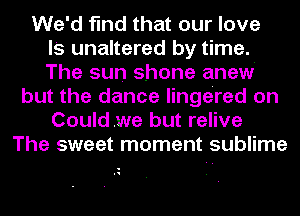 We'd find that our love
l's unaltered by time.
The sun shone anew
but the dance lingered on
Couldwe but relive
The sweet moment sublime