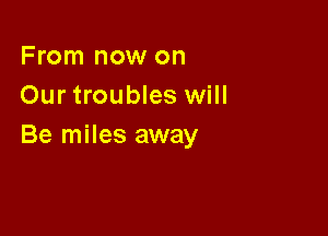 From now on
Our troubles will

Be miles away