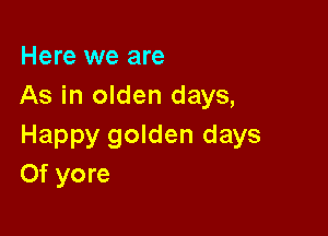 Here we are
As in olden days,

Happy golden days
Of yore