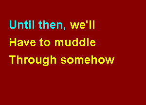 Until then, we'll
Have to muddle

Through somehow