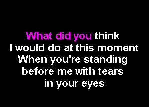What did you think
I would do at this moment
When you're standing
before me with tears
in your eyes