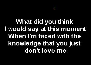 What did you think
I would say at this moment
When I'm faced with the
knowledge that you just
don't love me