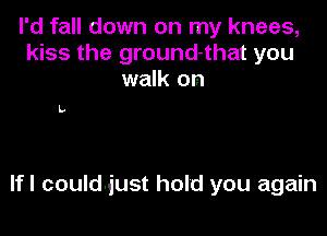 I'd fall down on my knees,
kiss the ground-that you
walk on

L

lfl could-just hold you again