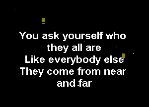 You ask yourself who
they all are

Like everybody else!I '
They come from near
and .far