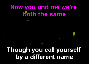 'Now you and me we're
60th the same

0'

Though you call yourself
by a different name