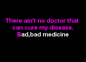 There ain't no doctor that
can cure my disease.

Bad,bad medicine