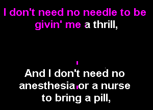 I don't need no needle to be
givin' me a thrill,

And I don't need no
anesthesialor a nurse
to bring a pill,