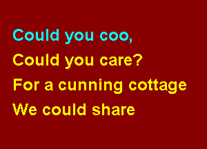 Could you coo,
Could you care?

For a cunning cottage
We could share