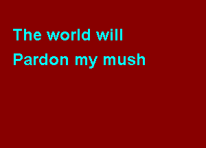 The world will
Pardon my mush