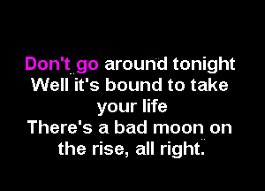 Don't go around tonight
Well it's bound to take

your life
There's a bad moon on
the rise, all right.