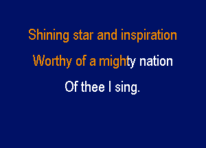 Shining star and inspiration

Worthy of a mighty nation
Of thee I sing.