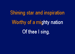 Shining star and inspiration

Worthy of a mighty nation

Of thee I sing.