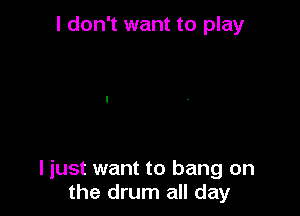 I don't want to play

I just want to bang on
the drum all day