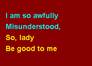 I am so awfully
Misunderstood,

So, lady
Be good to me