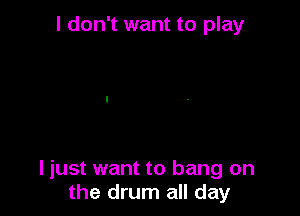 I don't want to play

I just want to bang on
the drum all day