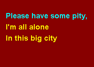 Please have some pity,
I'm all alone

In this big city