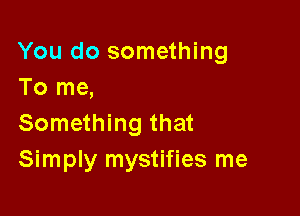 You do something
To me,

Something that
Simply mystifies me