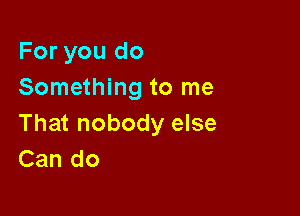 For you do
Something to me

That nobody else
Can do