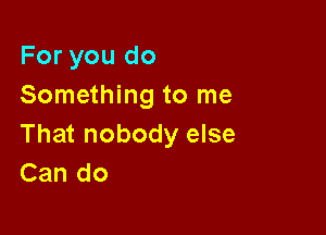 For you do
Something to me

That nobody else
Can do