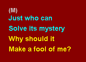 (M)
Just who can

Solve its mystery

Why should it
Make a fool of me?