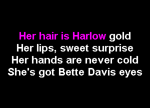 Her hair is Harlow gold
Her lips, sweet surprise
Her hands are never cold
She's got Bette Davis eyes