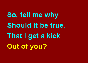 So, tell me why
Should it be true,

That I get a kick
Out of you?