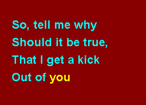 So, tell me why
Should it be true,

That I get a kick
Out of you