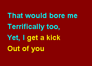 That would bore me
Terrifically too,

Yet, I get a kick
Out of you