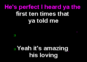 He's perfect I heard ya the
first ten times that
ya told me

2

2 Yeah it's amazing.
his loving