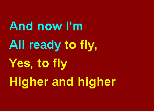 And now I'm
All ready to fly,

Yes, to fly
Higher and higher