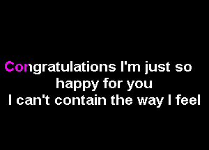 Congratulations I'm just so

happy for you
I can't contain the way I feel