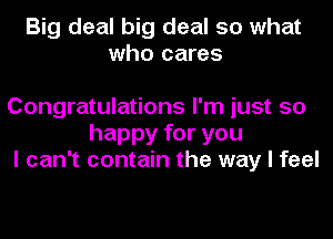 Big deal big deal so what
who cares

Congratulations I'm just so
happy for you
I can't contain the way I feel