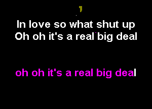 In love so what shut up
Oh oh it's a real'big deal

oh oh it's a real big deal