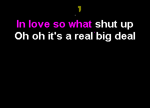 In love so what shut up
Oh oh it's a real'big deal