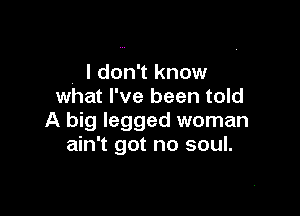 . ldon't know
what I've been told

A big legged woman
ain't got no soul.