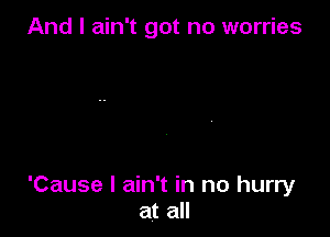 And I ain't got no worries

'Cause I ain't in no hurry
at all