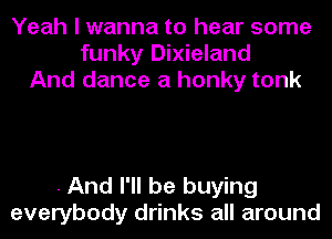 Yeah I wanna to hear some
funky Dixieland
And dance a honky tonk

. And I'll be buying
everybody drinks all around