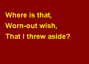 Where is that,
Worn-out wish,

That I threw aside?