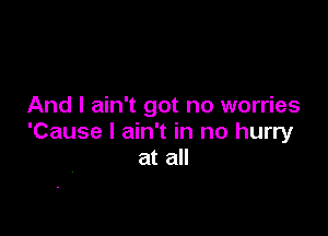 And I ain't got no worries

'Cause I ain't in no hurry
at all