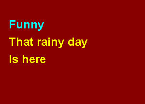 Funny
That rainy day

Is here